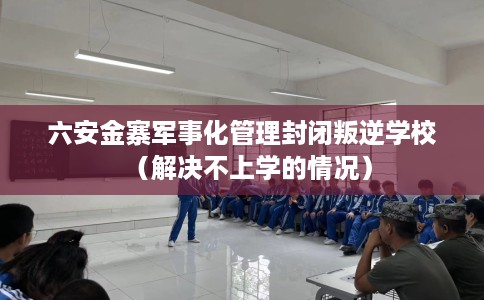 六安金寨军事化管理封闭叛逆学校（解决不上学的情况）