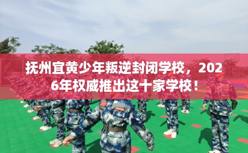 抚州宜黄少年叛逆封闭学校，2026年权威推出这十家学校！