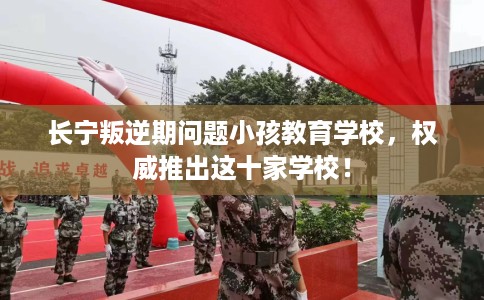 长宁叛逆期问题小孩教育学校，权威推出这十家学校！