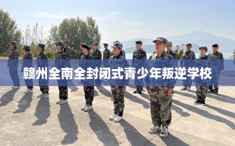 赣州全南全封闭式青少年叛逆学校