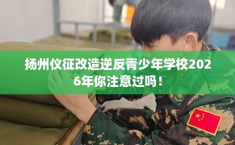 扬州仪征改造逆反青少年学校2026年你注意过吗！