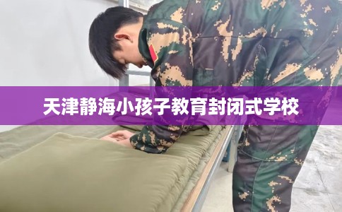 天津静海小孩子教育封闭式学校 天津静海小孩子教育封闭式学校