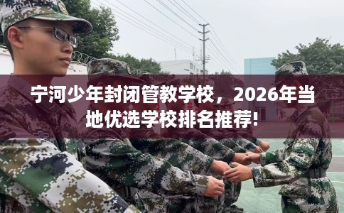 宁河少年封闭管教学校，2026年当地优选学校排名推荐!