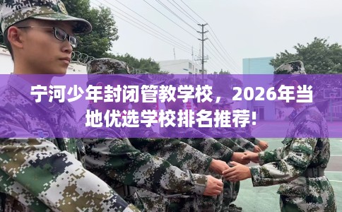 宁河少年封闭管教学校，2026年当地优选学校排名推荐!