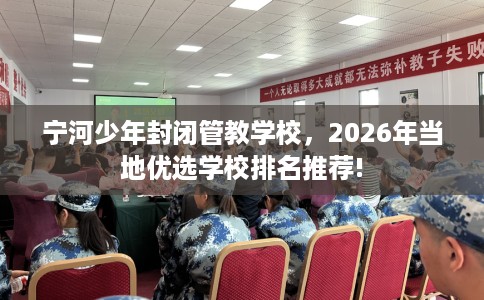 宁河少年封闭管教学校，2026年当地优选学校排名推荐!