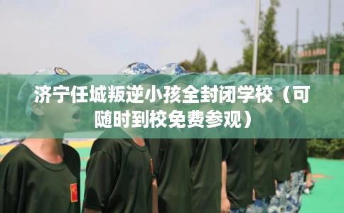 济宁任城叛逆小孩全封闭学校（可随时到校免费参观）