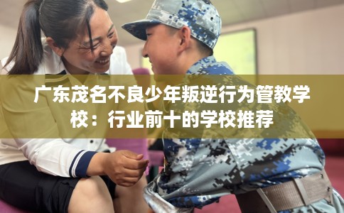 广东茂名不良少年叛逆行为管教学校：行业前十的学校推荐