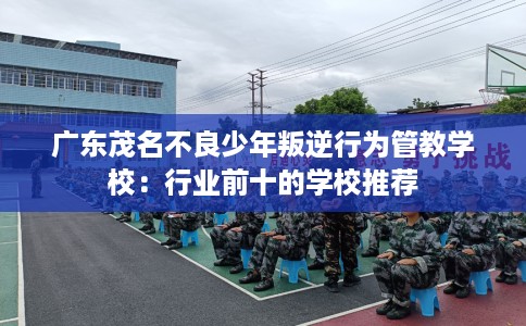 广东茂名不良少年叛逆行为管教学校：行业前十的学校推荐