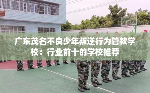 广东茂名不良少年叛逆行为管教学校：行业前十的学校推荐