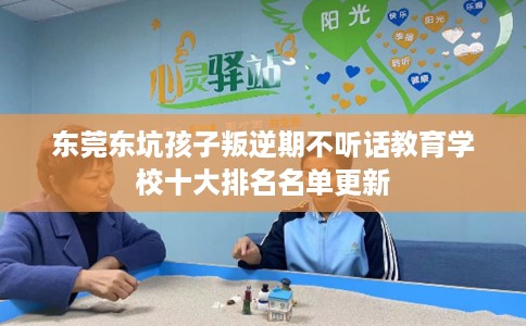 东莞东坑孩子叛逆期不听话教育学校十大排名名单更新