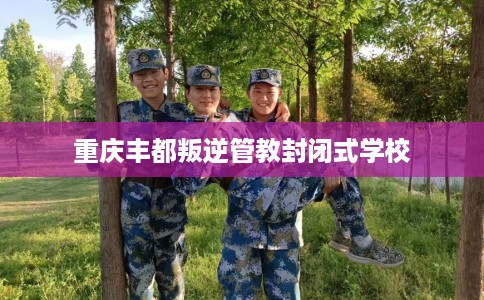 重庆丰都叛逆管教封闭式学校