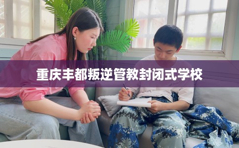重庆丰都叛逆管教封闭式学校