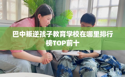 巴中叛逆孩子教育学校在哪里排行榜TOP前十
