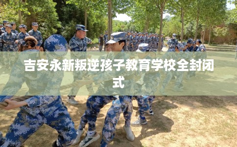 吉安永新叛逆孩子教育学校全封闭式