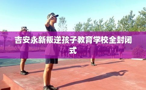 吉安永新叛逆孩子教育学校全封闭式