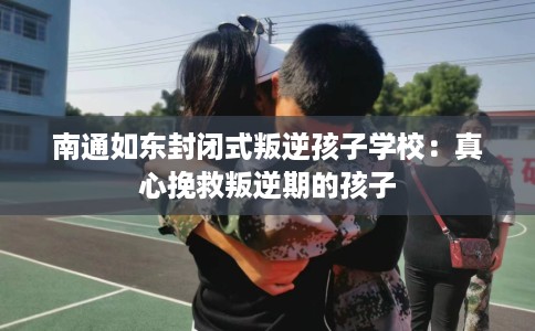 南通如东封闭式叛逆孩子学校：真心挽救叛逆期的孩子