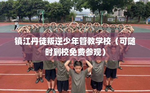 镇江丹徒叛逆少年管教学校（可随时到校免费参观）