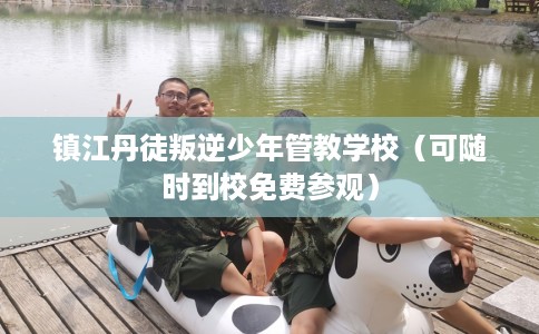 镇江丹徒叛逆少年管教学校（可随时到校免费参观）