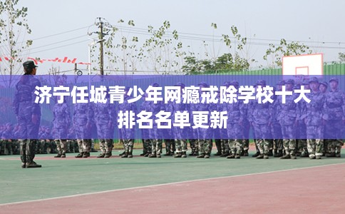 济宁任城青少年网瘾戒除学校十大排名名单更新