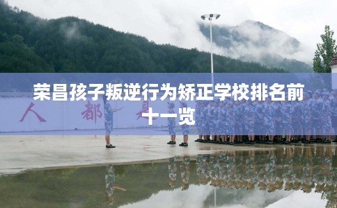 荣昌孩子叛逆行为矫正学校排名前十一览