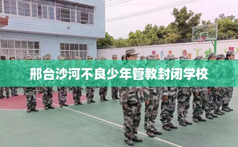 邢台沙河不良少年管教封闭学校