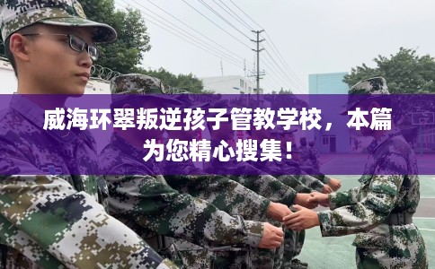 威海环翠叛逆孩子管教学校，本篇为您精心搜集！