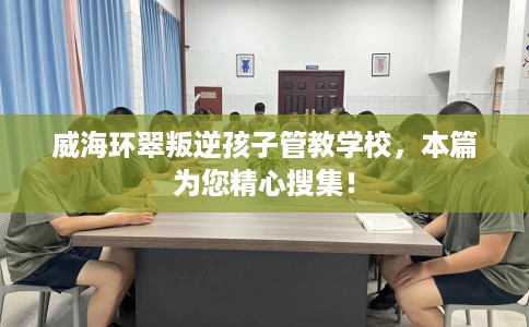 威海环翠叛逆孩子管教学校，本篇为您精心搜集！