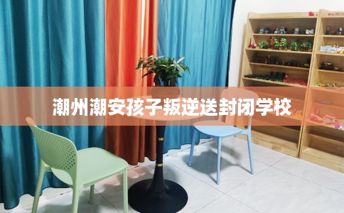 潮州潮安孩子叛逆送封闭学校