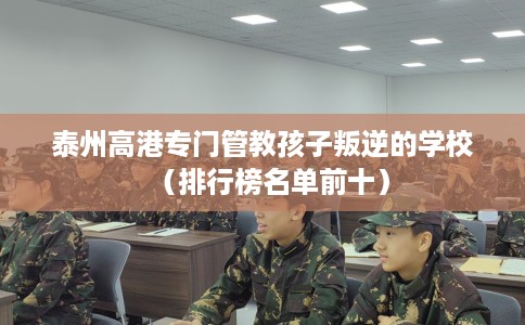 泰州高港专门管教孩子叛逆的学校（排行榜名单前十）