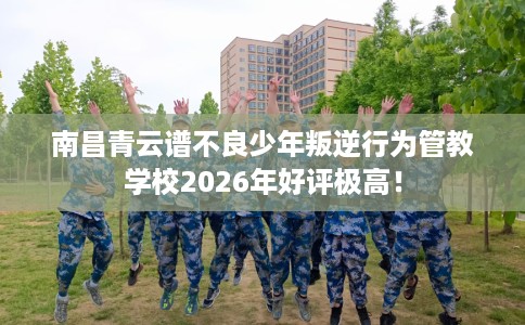 南昌青云谱不良少年叛逆行为管教学校2026年好评极高！