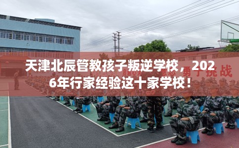 天津北辰管教孩子叛逆学校，2026年行家经验这十家学校！