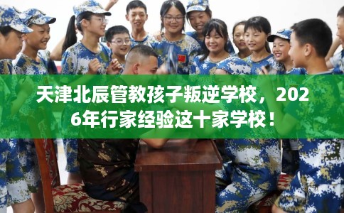 天津北辰管教孩子叛逆学校，2026年行家经验这十家学校！