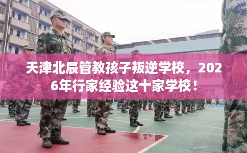 天津北辰管教孩子叛逆学校，2026年行家经验这十家学校！