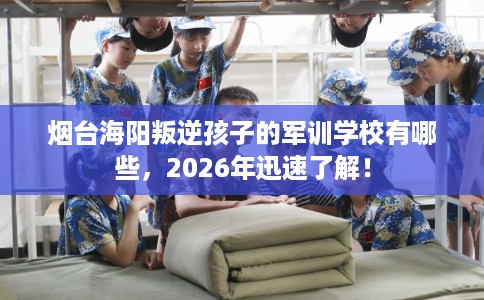 烟台海阳叛逆孩子的军训学校有哪些，2026年迅速了解！