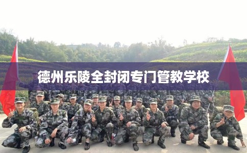 德州乐陵全封闭专门管教学校