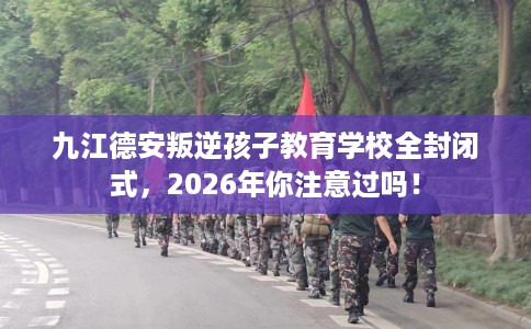 九江德安叛逆孩子教育学校全封闭式，2026年你注意过吗！