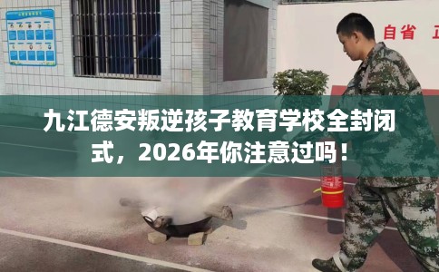 九江德安叛逆孩子教育学校全封闭式，2026年你注意过吗！