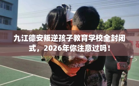 九江德安叛逆孩子教育学校全封闭式，2026年你注意过吗！