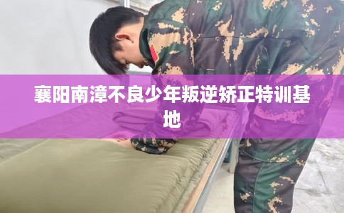 襄阳南漳不良少年叛逆矫正特训基地