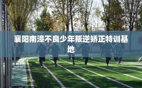 襄阳南漳不良少年叛逆矫正特训基地