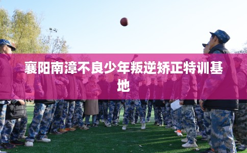 襄阳南漳不良少年叛逆矫正特训基地