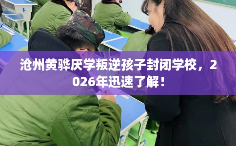 沧州黄骅厌学叛逆孩子封闭学校，2026年迅速了解！