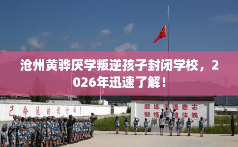 沧州黄骅厌学叛逆孩子封闭学校，2026年迅速了解！