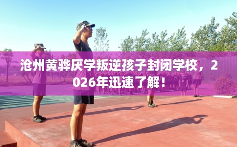 沧州黄骅厌学叛逆孩子封闭学校，2026年迅速了解！