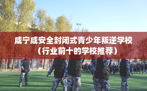 咸宁咸安全封闭式青少年叛逆学校（行业前十的学校推荐）