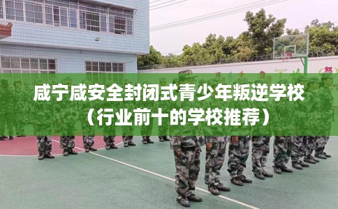 咸宁咸安全封闭式青少年叛逆学校（行业前十的学校推荐）