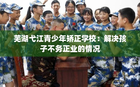 芜湖弋江青少年矫正学校：解决孩子不务正业的情况