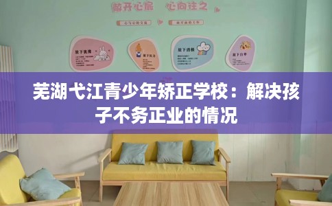 芜湖弋江青少年矫正学校：解决孩子不务正业的情况