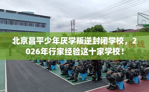 北京昌平少年厌学叛逆封闭学校，2026年行家经验这十家学校！