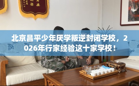 北京昌平少年厌学叛逆封闭学校，2026年行家经验这十家学校！